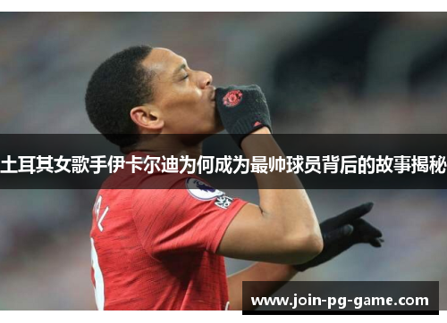 土耳其女歌手伊卡尔迪为何成为最帅球员背后的故事揭秘