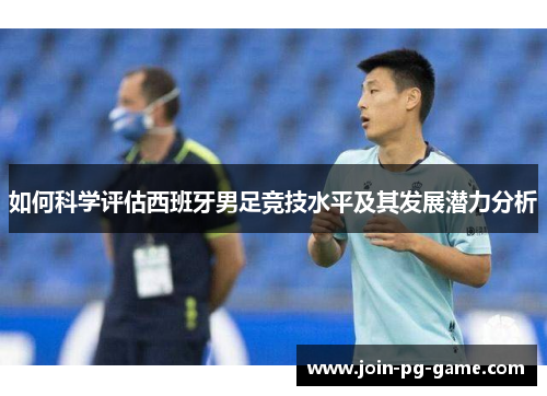 如何科学评估西班牙男足竞技水平及其发展潜力分析