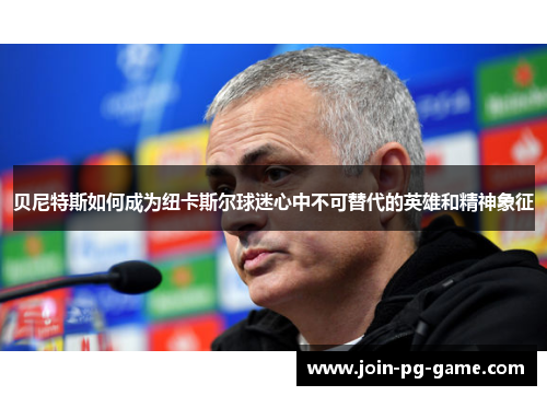 贝尼特斯如何成为纽卡斯尔球迷心中不可替代的英雄和精神象征