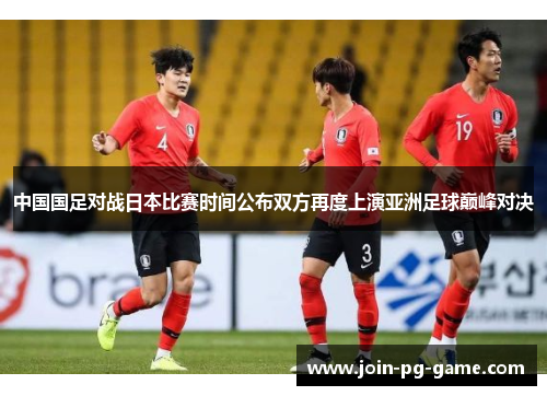 中国国足对战日本比赛时间公布双方再度上演亚洲足球巅峰对决