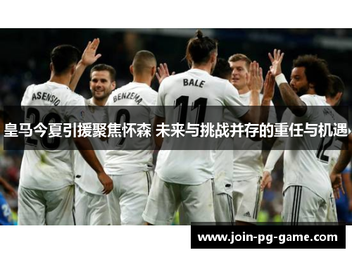 皇马今夏引援聚焦怀森 未来与挑战并存的重任与机遇
