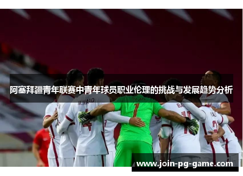 阿塞拜疆青年联赛中青年球员职业伦理的挑战与发展趋势分析 阿塞拜疆青年联赛中青年球员职业伦理的挑战与发展趋势分析