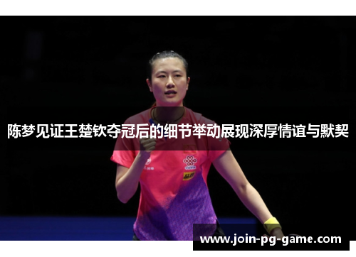 陈梦见证王楚钦夺冠后的细节举动展现深厚情谊与默契 陈梦见证王楚钦夺冠后的细节举动展现深厚情谊与默契